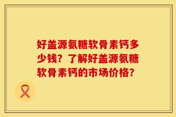 好盖源氨糖软骨素钙多少钱？了解好盖源氨糖软骨素钙的市场价格？