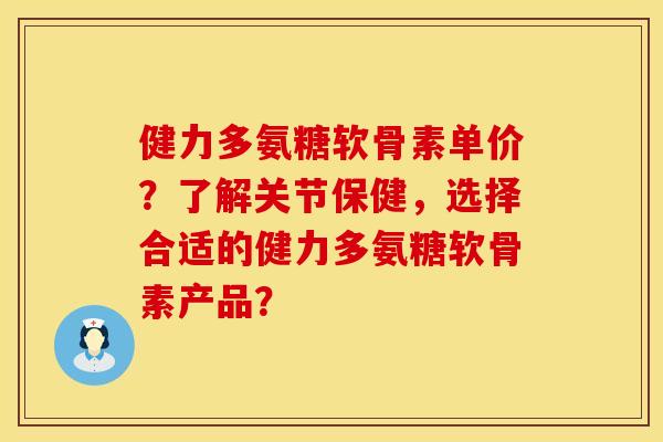 健力多氨糖软骨素单价？了解关节保健，选择合适的健力多氨糖软骨素产品？