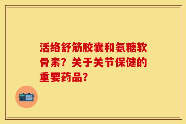 活络舒筋胶囊和氨糖软骨素？关于关节保健的重要药品？