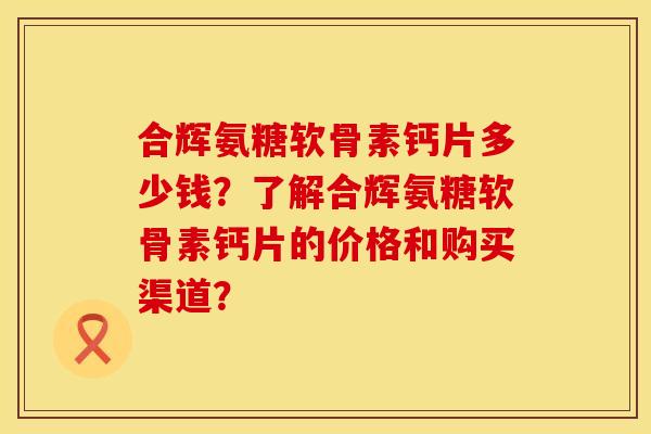 合辉氨糖软骨素钙片多少钱？了解合辉氨糖软骨素钙片的价格和购买渠道？