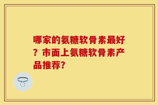 哪家的氨糖软骨素好？市面上氨糖软骨素产品推荐？