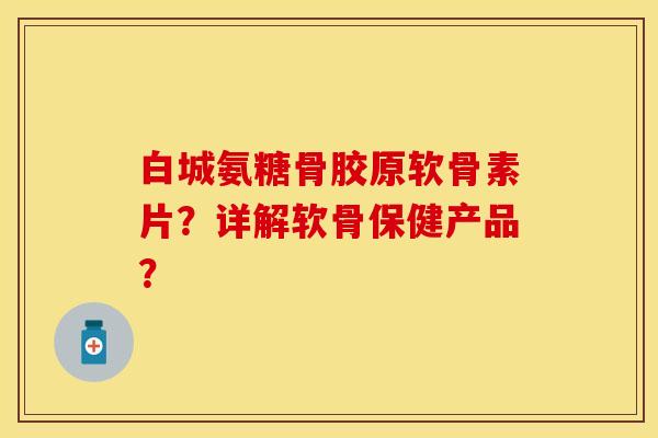 白城氨糖骨胶原软骨素片？详解软骨保健产品？