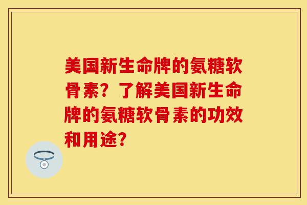 美国新生命牌的氨糖软骨素？了解美国新生命牌的氨糖软骨素的功效和用途？