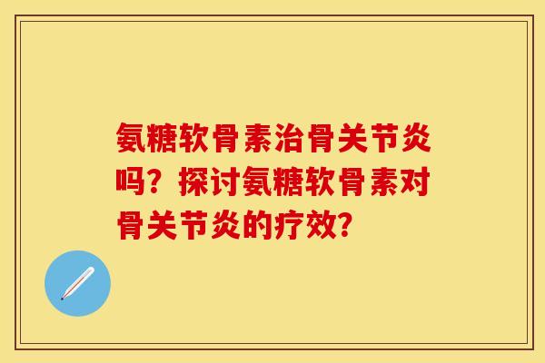 氨糖软骨素治骨关节炎吗？探讨氨糖软骨素对骨关节炎的疗效？