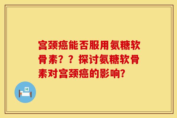 宫颈癌能否服用氨糖软骨素？？探讨氨糖软骨素对宫颈癌的影响？