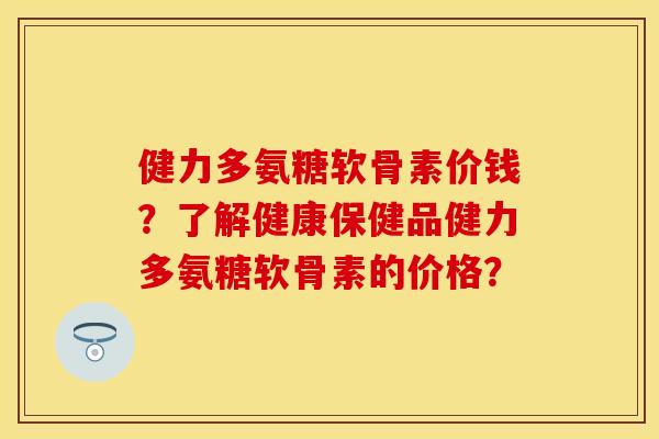 健力多氨糖软骨素价钱？了解健康保健品健力多氨糖软骨素的价格？