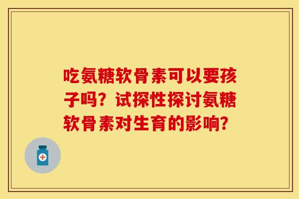 吃氨糖软骨素可以要孩子吗？试探性探讨氨糖软骨素对生育的影响？