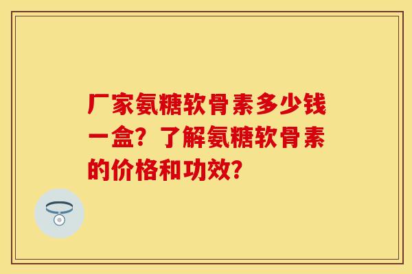 厂家氨糖软骨素多少钱一盒？了解氨糖软骨素的价格和功效？