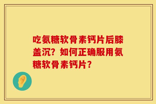 吃氨糖软骨素钙片后膝盖沉?如何正确服用氨糖软骨素钙片? 吃氨糖软骨素钙片后膝盖沉?如何正确服用氨糖软骨素钙片?