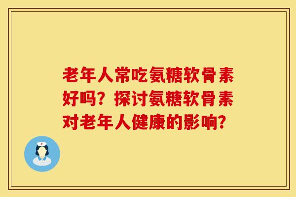 老年人常吃氨糖软骨素好吗？探讨氨糖软骨素对老年人健康的影响？