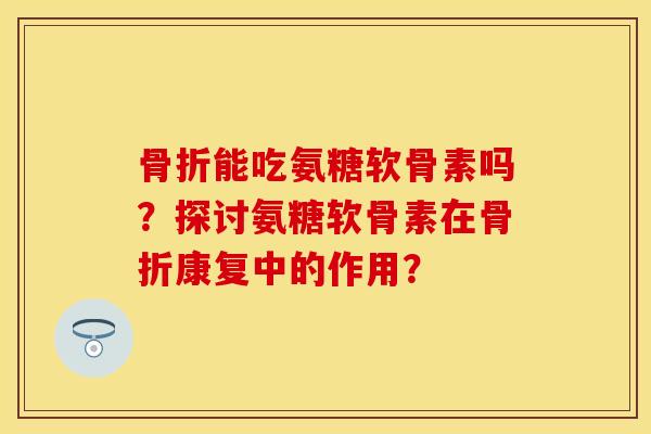 骨折能吃氨糖软骨素吗？探讨氨糖软骨素在骨折康复中的作用？