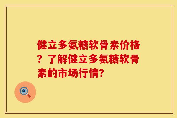 健立多氨糖软骨素价格？了解健立多氨糖软骨素的市场行情？