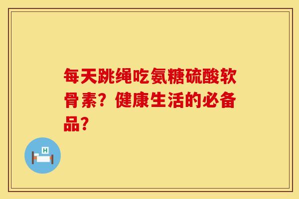 每天跳绳吃氨糖硫酸软骨素？健康生活的必备品？