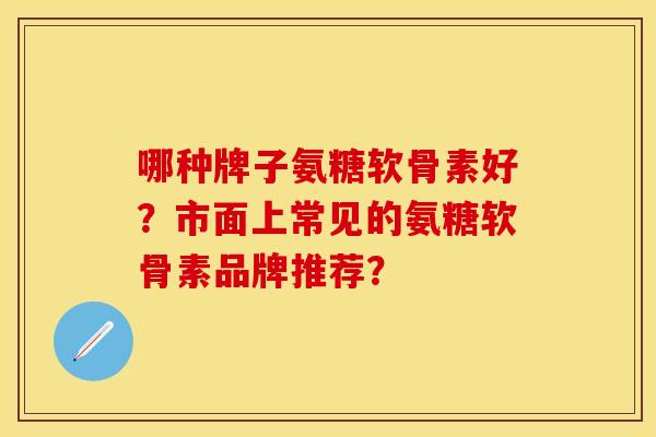 哪种牌子氨糖软骨素好？市面上常见的氨糖软骨素品牌推荐？