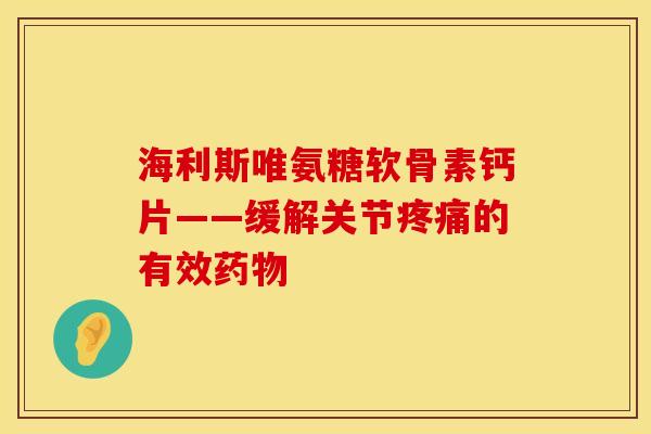 海利斯唯氨糖软骨素钙片——缓解关节疼痛的有效药物