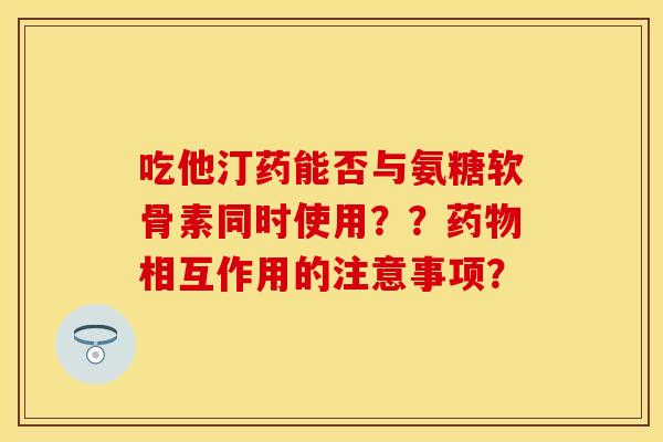 吃他汀药能否与氨糖软骨素同时使用？？药物相互作用的注意事项？
