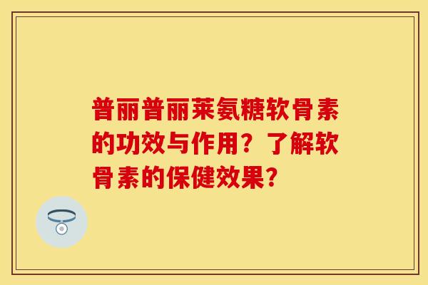 普丽普丽莱氨糖软骨素的功效与作用？了解软骨素的保健效果？