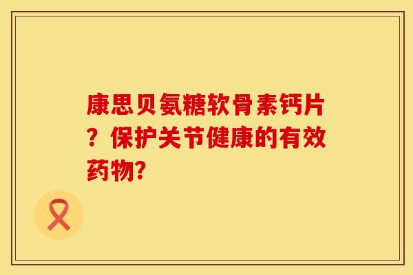 康思贝氨糖软骨素钙片?保护关节健康的有效? 康思贝氨糖软骨素钙片?保护关节健康的有效?