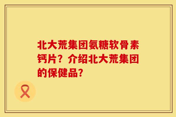 北大荒集团氨糖软骨素钙片？介绍北大荒集团的保健品？