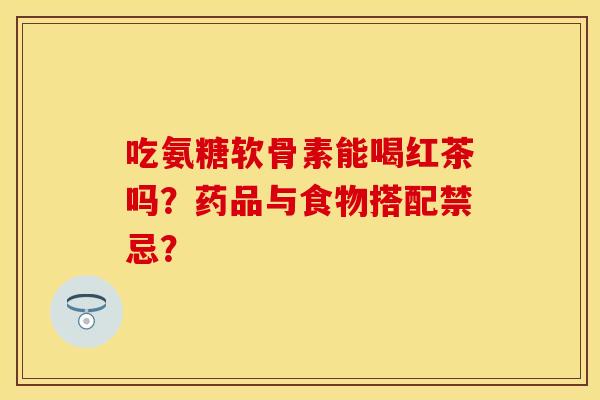 吃氨糖软骨素能喝红茶吗？药品与食物搭配禁忌？