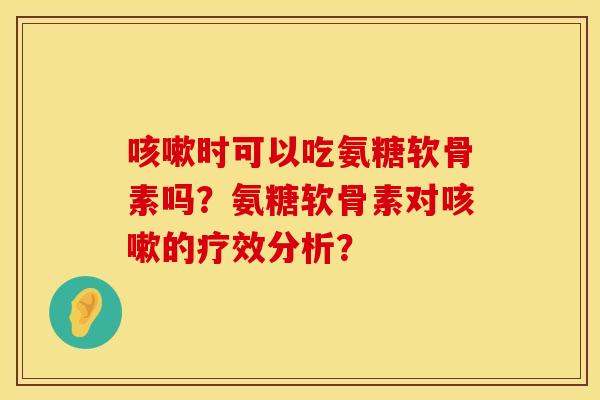 咳嗽时可以吃氨糖软骨素吗？氨糖软骨素对咳嗽的疗效分析？