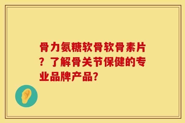 骨力氨糖软骨软骨素片？了解骨关节保健的专业品牌产品？