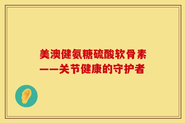 美澳健氨糖硫酸软骨素——关节健康的守护者