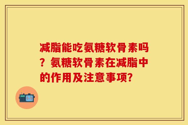 减脂能吃氨糖软骨素吗？氨糖软骨素在减脂中的作用及注意事项？