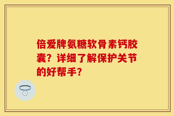 倍爱牌氨糖软骨素钙胶囊？详细了解保护关节的好帮手？