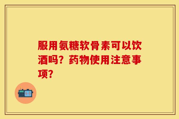 服用氨糖软骨素可以饮酒吗?使用注意事项? 服用氨糖软骨素可以饮酒吗?使用注意事项?