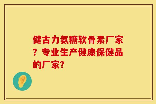 健古力氨糖软骨素厂家？专业生产健康保健品的厂家？
