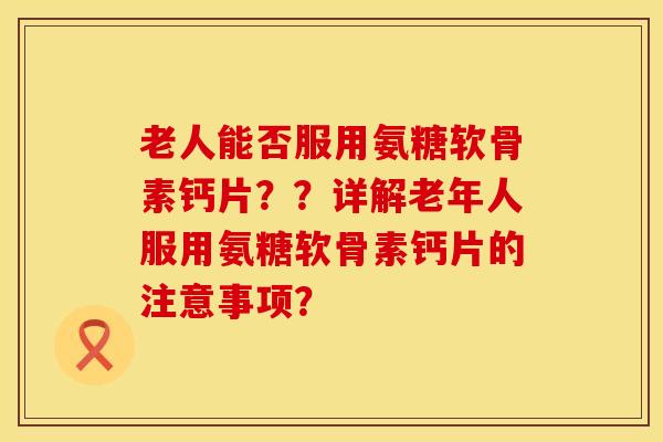 老人能否服用氨糖软骨素钙片？？详解老年人服用氨糖软骨素钙片的注意事项？