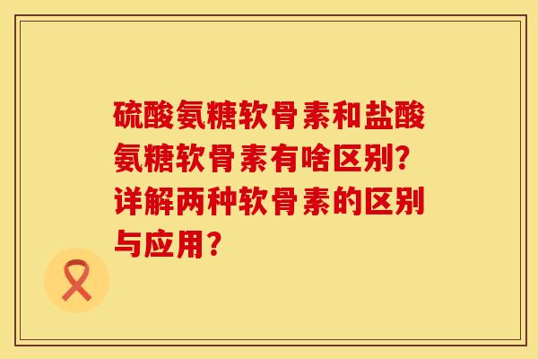 硫酸氨糖软骨素和盐酸氨糖软骨素有啥区别？详解两种软骨素的区别与应用？