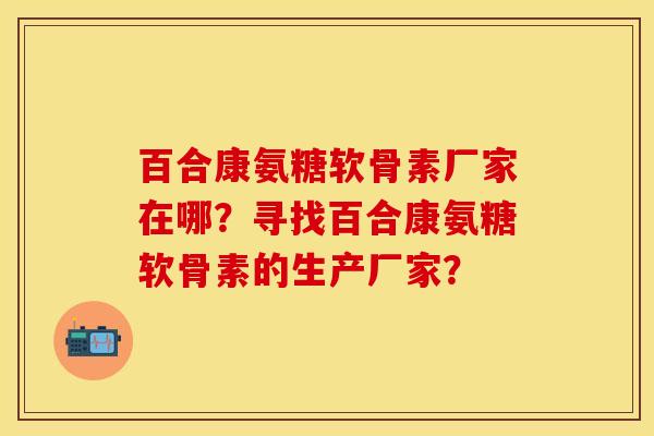 百合康氨糖软骨素厂家在哪？寻找百合康氨糖软骨素的生产厂家？