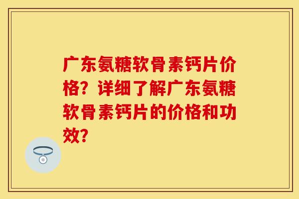 广东氨糖软骨素钙片价格？详细了解广东氨糖软骨素钙片的价格和功效？