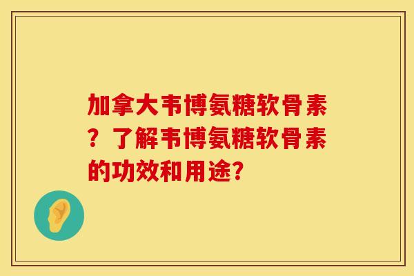 加拿大韦博氨糖软骨素？了解韦博氨糖软骨素的功效和用途？