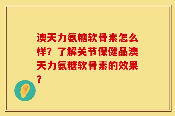 澳天力氨糖软骨素怎么样？了解关节保健品澳天力氨糖软骨素的效果？
