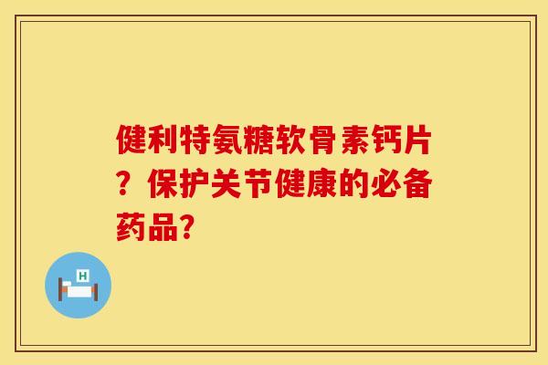 健利特氨糖软骨素钙片？保护关节健康的必备药品？