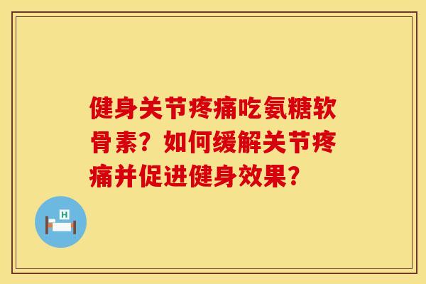 健身关节疼痛吃氨糖软骨素？如何缓解关节疼痛并促进健身效果？