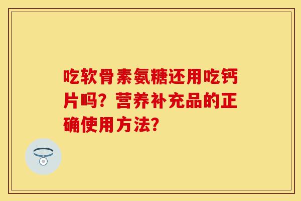 吃软骨素氨糖还用吃钙片吗？营养补充品的正确使用方法？