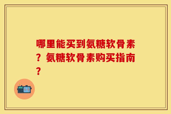 哪里能买到氨糖软骨素？氨糖软骨素购买指南？