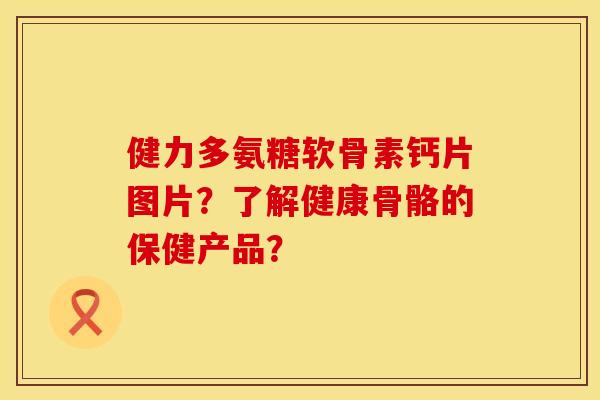 健力多氨糖软骨素钙片图片?了解健康骨骼的保健产品? 健力多氨糖软骨素钙片图片?了解健康骨骼的保健产品?