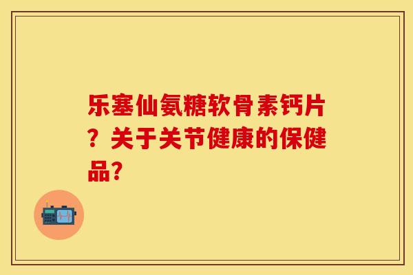 乐塞仙氨糖软骨素钙片？关于关节健康的保健品？