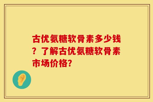 古优氨糖软骨素多少钱？了解古优氨糖软骨素市场价格？