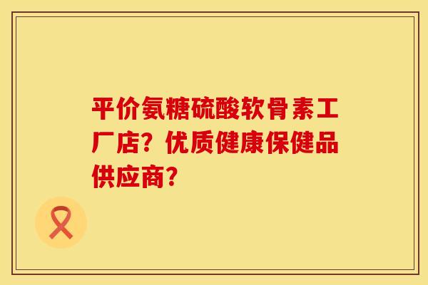 平价氨糖硫酸软骨素工厂店？优质健康保健品供应商？