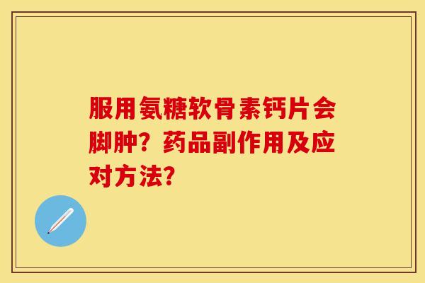 服用氨糖软骨素钙片会脚肿？药品副作用及应对方法？