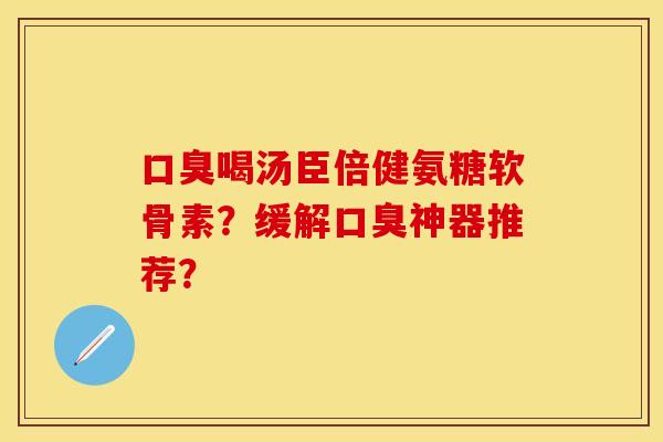 口臭喝汤臣倍健氨糖软骨素?缓解口臭神器推荐? 口臭喝汤臣倍健氨糖软骨素?缓解口臭神器推荐?