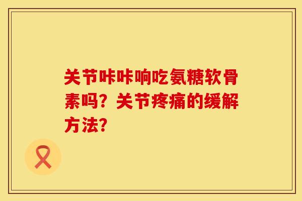关节咔咔响吃氨糖软骨素吗？关节疼痛的缓解方法？