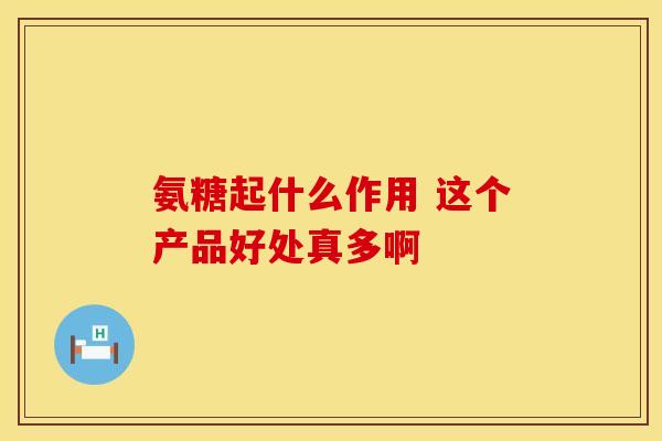 氨糖起什么作用 这个产品好处真多啊
