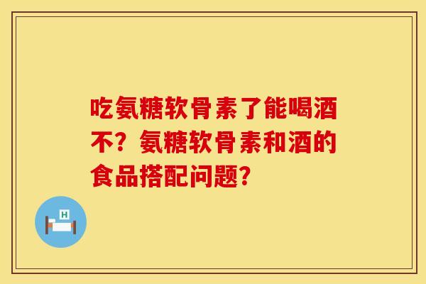吃氨糖软骨素了能喝酒不？氨糖软骨素和酒的食品搭配问题？